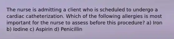 The nurse is admitting a client who is scheduled to undergo a cardiac catheterization. Which of the following allergies is most important for the nurse to assess before this procedure? a) Iron b) Iodine c) Aspirin d) Penicillin