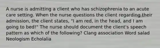 A nurse is admitting a client who has schizophrenia to an acute care setting. When the nurse questions the client regarding their admission, the client states, "I am red, in the head, and I am going to bed!" The nurse should document the client's speech pattern as which of the following? Clang association Word salad Neologism Echolalia