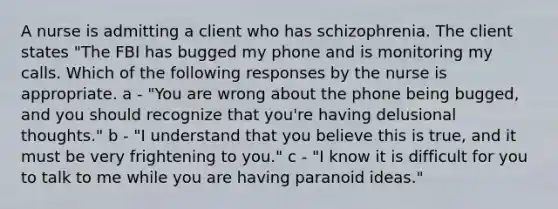 A nurse is admitting a client who has schizophrenia. The client states "The FBI has bugged my phone and is monitoring my calls. Which of the following responses by the nurse is appropriate. a - "You are wrong about the phone being bugged, and you should recognize that you're having delusional thoughts." b - "I understand that you believe this is true, and it must be very frightening to you." c - "I know it is difficult for you to talk to me while you are having paranoid ideas."