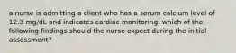 a nurse is admitting a client who has a serum calcium level of 12.3 mg/dL and indicates cardiac monitoring. which of the following findings should the nurse expect during the initial assessment?