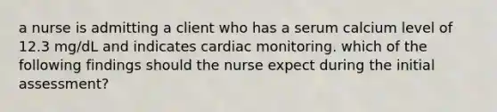 a nurse is admitting a client who has a serum calcium level of 12.3 mg/dL and indicates cardiac monitoring. which of the following findings should the nurse expect during the initial assessment?