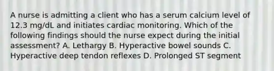 A nurse is admitting a client who has a serum calcium level of 12.3 mg/dL and initiates cardiac monitoring. Which of the following findings should the nurse expect during the initial assessment? A. Lethargy B. Hyperactive bowel sounds C. Hyperactive deep tendon reflexes D. Prolonged ST segment