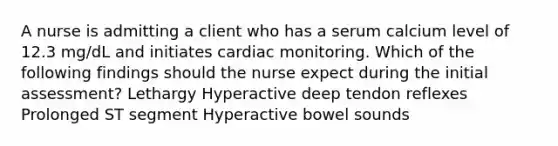 A nurse is admitting a client who has a serum calcium level of 12.3 mg/dL and initiates cardiac monitoring. Which of the following findings should the nurse expect during the initial assessment? Lethargy Hyperactive deep tendon reflexes Prolonged ST segment Hyperactive bowel sounds