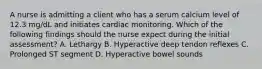 A nurse is admitting a client who has a serum calcium level of 12.3 mg/dL and initiates cardiac monitoring. Which of the following findings should the nurse expect during the initial assessment? A. Lethargy B. Hyperactive deep tendon reflexes C. Prolonged ST segment D. Hyperactive bowel sounds