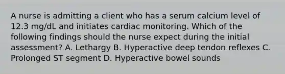 A nurse is admitting a client who has a serum calcium level of 12.3 mg/dL and initiates cardiac monitoring. Which of the following findings should the nurse expect during the initial assessment? A. Lethargy B. Hyperactive deep tendon reflexes C. Prolonged ST segment D. Hyperactive bowel sounds