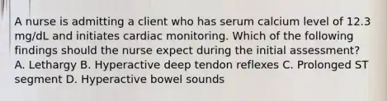 A nurse is admitting a client who has serum calcium level of 12.3 mg/dL and initiates cardiac monitoring. Which of the following findings should the nurse expect during the initial assessment? A. Lethargy B. Hyperactive deep tendon reflexes C. Prolonged ST segment D. Hyperactive bowel sounds