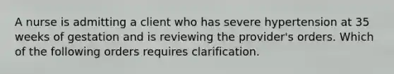 A nurse is admitting a client who has severe hypertension at 35 weeks of gestation and is reviewing the provider's orders. Which of the following orders requires clarification.