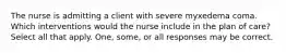 The nurse is admitting a client with severe myxedema coma. Which interventions would the nurse include in the plan of care? Select all that apply. One, some, or all responses may be correct.