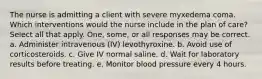 The nurse is admitting a client with severe myxedema coma. Which interventions would the nurse include in the plan of care? Select all that apply. One, some, or all responses may be correct. a. Administer intravenous (IV) levothyroxine. b. Avoid use of corticosteroids. c. Give IV normal saline. d. Wait for laboratory results before treating. e. Monitor blood pressure every 4 hours.