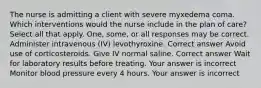 The nurse is admitting a client with severe myxedema coma. Which interventions would the nurse include in the plan of care? Select all that apply. One, some, or all responses may be correct. Administer intravenous (IV) levothyroxine. Correct answer Avoid use of corticosteroids. Give IV normal saline. Correct answer Wait for laboratory results before treating. Your answer is incorrect Monitor blood pressure every 4 hours. Your answer is incorrect