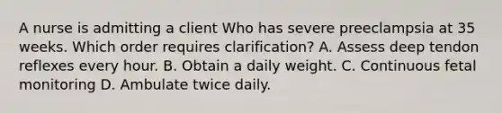 A nurse is admitting a client Who has severe preeclampsia at 35 weeks. Which order requires clarification? A. Assess deep tendon reflexes every hour. B. Obtain a daily weight. C. Continuous fetal monitoring D. Ambulate twice daily.