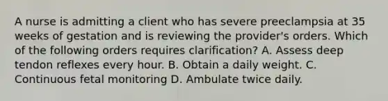 A nurse is admitting a client who has severe preeclampsia at 35 weeks of gestation and is reviewing the provider's orders. Which of the following orders requires clarification? A. Assess deep tendon reflexes every hour. B. Obtain a daily weight. C. Continuous fetal monitoring D. Ambulate twice daily.