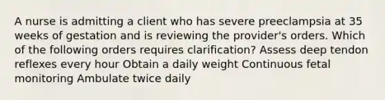 A nurse is admitting a client who has severe preeclampsia at 35 weeks of gestation and is reviewing the provider's orders. Which of the following orders requires clarification? Assess deep tendon reflexes every hour Obtain a daily weight Continuous fetal monitoring Ambulate twice daily