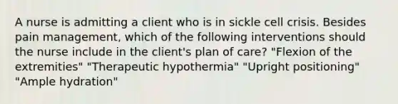 A nurse is admitting a client who is in sickle cell crisis. Besides pain management, which of the following interventions should the nurse include in the client's plan of care? "Flexion of the extremities" "Therapeutic hypothermia" "Upright positioning" "Ample hydration"