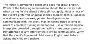 The nurse is admitting a client who does not speak English. Which of the following interventions should the nurse include when caring for the client? Select all that apply. Make a note of the client's preferred language in their medical record. Speak in a loud voice and use exaggerated hand gestures to communicate with the client. Plan on taking twice as long as usual to complete nursing interventions. Use a trained medical interpreter provided through the facility's interpreter services. Pay attention to any effort by the client to communicate. Verify that the client's 9-year-old child speaks English well before asking the child to translate.