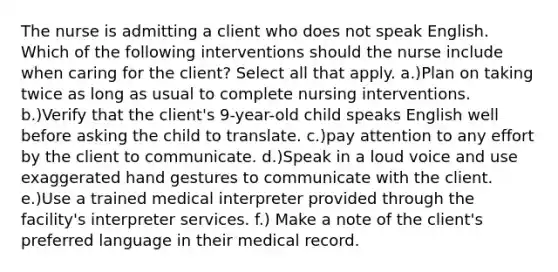 The nurse is admitting a client who does not speak English. Which of the following interventions should the nurse include when caring for the client? Select all that apply. a.)Plan on taking twice as long as usual to complete nursing interventions. b.)Verify that the client's 9-year-old child speaks English well before asking the child to translate. c.)pay attention to any effort by the client to communicate. d.)Speak in a loud voice and use exaggerated hand gestures to communicate with the client. e.)Use a trained medical interpreter provided through the facility's interpreter services. f.) Make a note of the client's preferred language in their medical record.