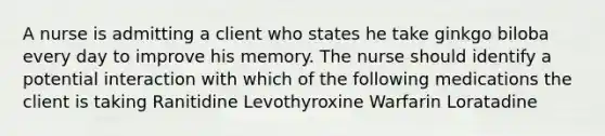 A nurse is admitting a client who states he take ginkgo biloba every day to improve his memory. The nurse should identify a potential interaction with which of the following medications the client is taking Ranitidine Levothyroxine Warfarin Loratadine