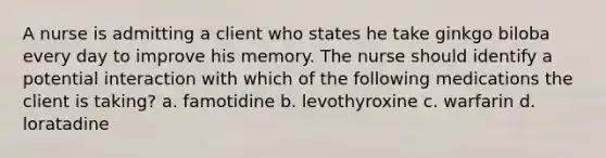 A nurse is admitting a client who states he take ginkgo biloba every day to improve his memory. The nurse should identify a potential interaction with which of the following medications the client is taking? a. famotidine b. levothyroxine c. warfarin d. loratadine