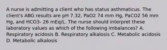 A nurse is admitting a client who has status asthmaticus. The client's ABG results are pH 7.32, PaO2 74 mm Hg, PaCO2 56 mm Hg, and HCO3- 26 mEq/L. The nurse should interpret these laboratory values as which of the following imbalances? A. Respiratory acidosis B. Respiratory alkalosis C. Metabolic acidosis D. Metabolic alkalosis