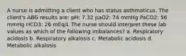 A nurse is admitting a client who has status asthmaticus. The client's ABG results are: pH: 7.32 paO2: 74 mmHg PaCO2: 56 mmHg HCO3: 26 mEq/L The nurse should interpret these lab values as which of the following imbalances? a. Respiratory acidosis b. Respiratory alkalosis c. Metabolic acidosis d. Metabolic alkalosis