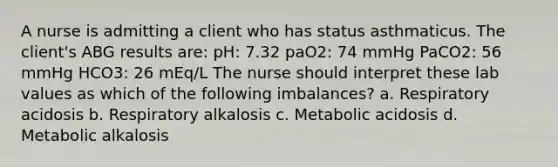 A nurse is admitting a client who has status asthmaticus. The client's ABG results are: pH: 7.32 paO2: 74 mmHg PaCO2: 56 mmHg HCO3: 26 mEq/L The nurse should interpret these lab values as which of the following imbalances? a. Respiratory acidosis b. Respiratory alkalosis c. Metabolic acidosis d. Metabolic alkalosis