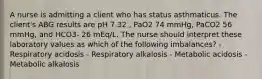 A nurse is admitting a client who has status asthmaticus. The client's ABG results are pH 7.32 , PaO2 74 mmHg, PaCO2 56 mmHg, and HCO3- 26 mEq/L. The nurse should interpret these laboratory values as which of the following imbalances? - Respiratory acidosis - Respiratory alkalosis - Metabolic acidosis - Metabolic alkalosis