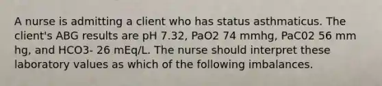 A nurse is admitting a client who has status asthmaticus. The client's ABG results are pH 7.32, PaO2 74 mmhg, PaC02 56 mm hg, and HCO3- 26 mEq/L. The nurse should interpret these laboratory values as which of the following imbalances.