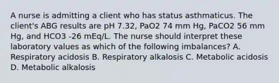 A nurse is admitting a client who has status asthmaticus. The client's ABG results are pH 7.32, PaO2 74 mm Hg, PaCO2 56 mm Hg, and HCO3 -26 mEq/L. The nurse should interpret these laboratory values as which of the following imbalances? A. Respiratory acidosis B. Respiratory alkalosis C. Metabolic acidosis D. Metabolic alkalosis