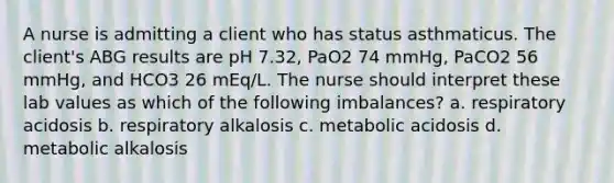 A nurse is admitting a client who has status asthmaticus. The client's ABG results are pH 7.32, PaO2 74 mmHg, PaCO2 56 mmHg, and HCO3 26 mEq/L. The nurse should interpret these lab values as which of the following imbalances? a. respiratory acidosis b. respiratory alkalosis c. metabolic acidosis d. metabolic alkalosis