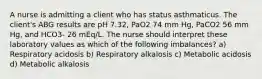 A nurse is admitting a client who has status asthmaticus. The client's ABG results are pH 7.32, PaO2 74 mm Hg, PaCO2 56 mm Hg, and HCO3- 26 mEq/L. The nurse should interpret these laboratory values as which of the following imbalances? a) Respiratory acidosis b) Respiratory alkalosis c) Metabolic acidosis d) Metabolic alkalosis