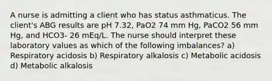 A nurse is admitting a client who has status asthmaticus. The client's ABG results are pH 7.32, PaO2 74 mm Hg, PaCO2 56 mm Hg, and HCO3- 26 mEq/L. The nurse should interpret these laboratory values as which of the following imbalances? a) Respiratory acidosis b) Respiratory alkalosis c) Metabolic acidosis d) Metabolic alkalosis