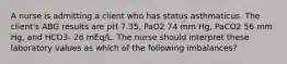 A nurse is admitting a client who has status asthmaticus. The client's ABG results are pH 7.35, PaO2 74 mm Hg, PaCO2 56 mm Hg, and HCO3- 26 mEq/L. The nurse should interpret these laboratory values as which of the following imbalances?