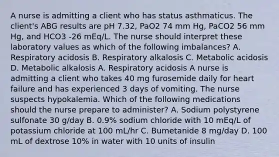 A nurse is admitting a client who has status asthmaticus. The client's ABG results are pH 7.32, PaO2 74 mm Hg, PaCO2 56 mm Hg, and HCO3 -26 mEq/L. The nurse should interpret these laboratory values as which of the following imbalances? A. Respiratory acidosis B. Respiratory alkalosis C. Metabolic acidosis D. Metabolic alkalosis A. Respiratory acidosis A nurse is admitting a client who takes 40 mg furosemide daily for heart failure and has experienced 3 days of vomiting. The nurse suspects hypokalemia. Which of the following medications should the nurse prepare to administer? A. Sodium polystyrene sulfonate 30 g/day B. 0.9% sodium chloride with 10 mEq/L of potassium chloride at 100 mL/hr C. Bumetanide 8 mg/day D. 100 mL of dextrose 10% in water with 10 units of insulin