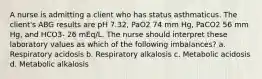 A nurse is admitting a client who has status asthmaticus. The client's ABG results are pH 7.32, PaO2 74 mm Hg, PaCO2 56 mm Hg, and HCO3- 26 mEq/L. The nurse should interpret these laboratory values as which of the following imbalances? a. Respiratory acidosis b. Respiratory alkalosis c. Metabolic acidosis d. Metabolic alkalosis