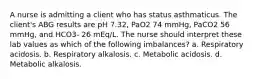 A nurse is admitting a client who has status asthmaticus. The client's ABG results are pH 7.32, PaO2 74 mmHg, PaCO2 56 mmHg, and HCO3- 26 mEq/L. The nurse should interpret these lab values as which of the following imbalances? a. Respiratory acidosis. b. Respiratory alkalosis. c. Metabolic acidosis. d. Metabolic alkalosis.