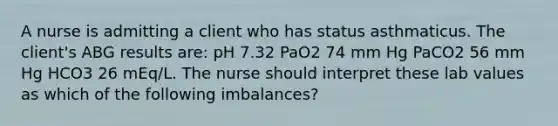 A nurse is admitting a client who has status asthmaticus. The client's ABG results are: pH 7.32 PaO2 74 mm Hg PaCO2 56 mm Hg HCO3 26 mEq/L. The nurse should interpret these lab values as which of the following imbalances?