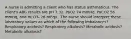 A nurse is admitting a client who has status asthmaticus. The client's ABG results are pH 7.32. PaO2 74 mmHg. PaCO2 56 mmHg, and HCO3- 26 mEq/L. The nurse should interpret these laboratory values as which of the following imbalances? Respiratory acidosis? Respiratory alkalosis? Metabolic acidosis? Metabolic alkalosis?