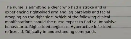 The nurse is admitting a client who had a stroke and is experiencing right-sided arm and leg paralysis and facial drooping on the right side. Which of the following clinical manifestations should the nurse expect to find? a. Impulsive behaviour b. Right-sided neglect c. Hyperactive left-sided reflexes d. Difficulty in understanding commands