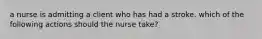 a nurse is admitting a client who has had a stroke. which of the following actions should the nurse take?