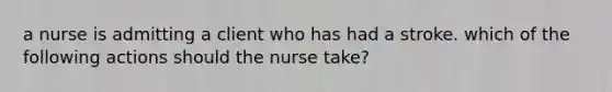 a nurse is admitting a client who has had a stroke. which of the following actions should the nurse take?