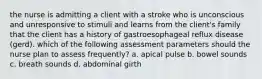 the nurse is admitting a client with a stroke who is unconscious and unresponsive to stimuli and learns from the client's family that the client has a history of gastroesophageal reflux disease (gerd). which of the following assessment parameters should the nurse plan to assess frequently? a. apical pulse b. bowel sounds c. breath sounds d. abdominal girth