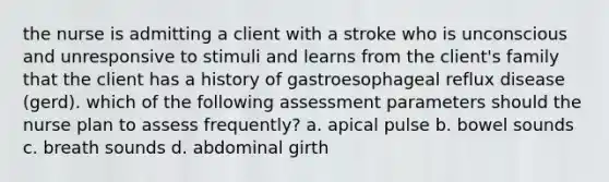 the nurse is admitting a client with a stroke who is unconscious and unresponsive to stimuli and learns from the client's family that the client has a history of gastroesophageal reflux disease (gerd). which of the following assessment parameters should the nurse plan to assess frequently? a. apical pulse b. bowel sounds c. breath sounds d. abdominal girth