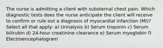 The nurse is admitting a client with substernal chest pain. Which diagnostic tests does the nurse anticipate the client will receive to confirm or rule out a diagnosis of myocardial infarction (MI)? Select all that apply: a) Urinalysis b) Serum troponin c) Serum bilirubin d) 24-hour creatinine clearance e) Serum myoglobin f) Electroencephalogram