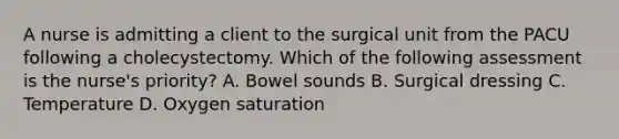 A nurse is admitting a client to the surgical unit from the PACU following a cholecystectomy. Which of the following assessment is the nurse's priority? A. Bowel sounds B. Surgical dressing C. Temperature D. Oxygen saturation