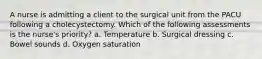 A nurse is admitting a client to the surgical unit from the PACU following a cholecystectomy. Which of the following assessments is the nurse's priority? a. Temperature b. Surgical dressing c. Bowel sounds d. Oxygen saturation