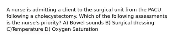 A nurse is admitting a client to the surgical unit from the PACU following a cholecystectomy. Which of the following assessments is the nurse's priority? A) Bowel sounds B) Surgical dressing C)Temperature D) Oxygen Saturation