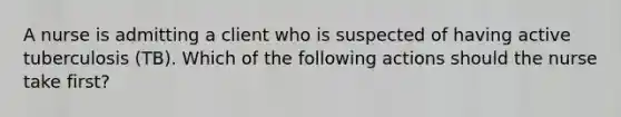 A nurse is admitting a client who is suspected of having active tuberculosis (TB). Which of the following actions should the nurse take first?