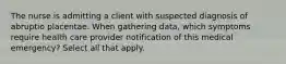 The nurse is admitting a client with suspected diagnosis of abruptio placentae. When gathering data, which symptoms require health care provider notification of this medical emergency? Select all that apply.