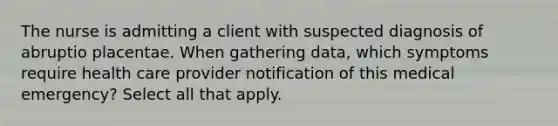 The nurse is admitting a client with suspected diagnosis of abruptio placentae. When gathering data, which symptoms require health care provider notification of this medical emergency? Select all that apply.