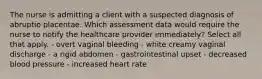 The nurse is admitting a client with a suspected diagnosis of abruptio placentae. Which assessment data would require the nurse to notify the healthcare provider immediately? Select all that apply. - overt vaginal bleeding - white creamy vaginal discharge - a rigid abdomen - gastrointestinal upset - decreased blood pressure - increased heart rate